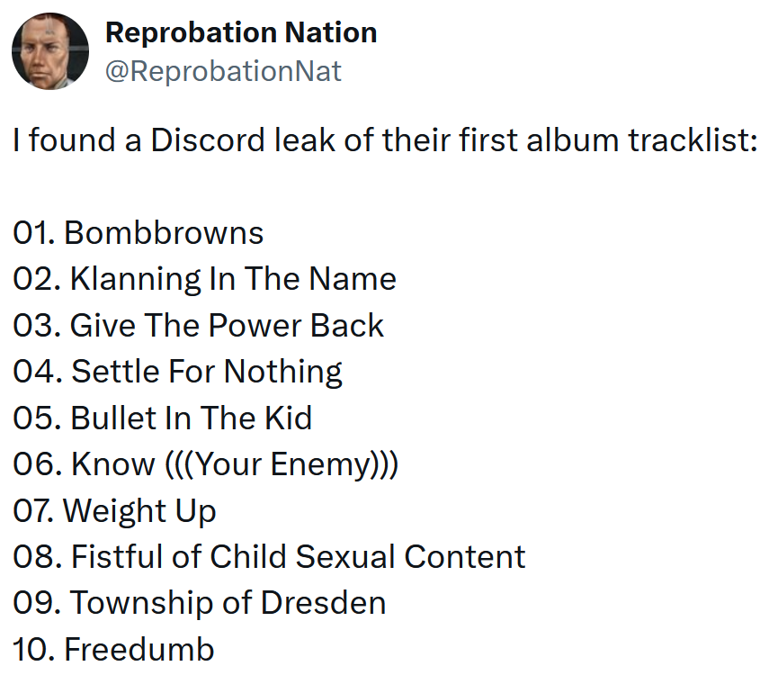 Tweet reading 'I found a Discord leak of their first album tracklist: 01. Bombbrowns 02. Klanning In The Name 03. Give The Power Back 04. Settle For Nothing 05. Bullet In The Kid 06. Know (((Your Enemy))) 07. Weight Up 08. Fistful of Child Sexual Content 09. Township of Dresden 10. Freedumb'